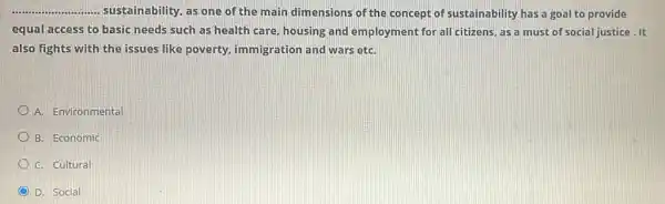 __ ....... sustainability, as one of the main dimensions of the concept of sustainability has a goal to provide
equal access to basic needs such as health care, housing and employment for all citizens , as a must of social justice.It
also fights with the issues like poverty.immigration and wars etC.
A. Environmental
B. Economic
C. Cultural
D. Social