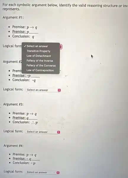 For each symbolic argument below,identify the valid reasoning structure or inv
represents.
Argument #1:
Premise: parrow q
Premise: p p
Conclusion: q
Logical form V Select an answer
Transitive Property
Law of Detachment
Fallacy of the Inverse
Fallacy of the Converse
Premi Law of Contraposition
Premise: -D =p
Conclusion: -q
Argument #2
Logical form: Select an answer
Argument #3:
Premise: parrow q
Premise: a q
Conclusion:
Logical form: Select an answer
Argument #4:
Premise: parrow q
Premise: - a =q
Conclusion: -p
Logical form: Select an answer