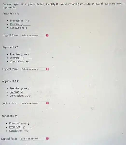 For each symbolic argument below, identify the valid reasoning structure or invalid reasoning error it
represents.
Argument #1:
- Premise: parrow q
Premise: p
Conclusion: q
Logical form: square 
Argument #2:
- Premise: parrow q
Premise: -p =p
Conclusion: -q
Logical form: Select an answer square 
Argument #3:
Premise: parrow q
Premise: a
Conclusion: ..p
Logical form: square 
Argument #4:
- Premise: parrow q
Premise:- a
Conclusion: -p
Logical form: square