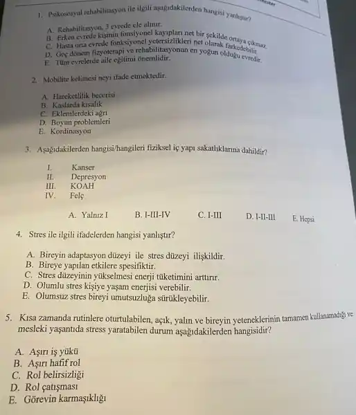 syon ile ilgili aşağdakilerden hangis yanlistir? 1. Psikososyal rehabilitasyon
A. Rehabilitasyon, 3 evrede cle alinir.
B. Erken evrede kişinin kayiplari net bir sekilde
C. Hasta orta evrede fonksiyonel yetersizlikleri net fikmaz
D. Geç dõnem fizyoterapi ve rehabilitasyonun en yogun oldukedebilir.
E. Tüm evrelerde aile egitimi onemlidir.
2. Mobilite kelimesi neyi ifade etmektedir.
A. Hareketlilik becerisi
B. Kaslarda kisalik
C. Eklemlerdeki agn
D. Boyun problemleri
E. Kordinasyon
3. Asagidakilerden hangisi/hangileri fiziksel ie yapi sakatliklarina dahildir?
I.
Kanser
II Depresyon
III KOAH
IV Fele
A. Yalniz I
B. I-III-IV
C. I-III
D. I-II-III
E. Hepsi
4. Stresile ilgili ifadelerden hangisi yanliştur?
A. Bireyin adaptasyon dizeyi ile stres diizeyi ilişkildir.
B. Bireye yapilan etkilere spesifiktir.
C. Stres dizeyinin yúkselmesi enerji tüketimini arttrur.
D. Olumlu stres kişiye yaşam enerjisi verebilir.
E. Olumsuz stres bireyi umutsuzluga sürúkleyebilir.
5. Kisa zamanda rutinlere oturtulabilen, açik, yalin ve bireyin yeteneklerinin tamamen kullanamadigi ve
mesleki yaşantida stress yaratabilen durum aşağidakilerden hangisidir?
A. Asiri is yúkü
B. Aşiri hafif rol
C. Rol belirsizligi
D. Rol catismasi
E. Gõrevin karmaşikligi