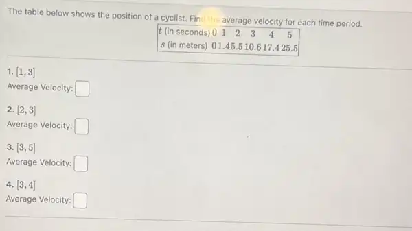 The table below shows the position of a cyclist. Find the average velocity for each time period.
s (in meters) 01.45.510.617.425.5
1. [1,3]
Average Velocity: square 
2. [2,3]
Average Velocity: square 
3. [3,5]
Average Velocity: square 
4. [3,4]
Average Velocity: square