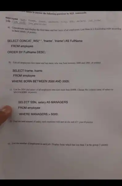 tables to answer the following questions by SQL commands.
employee (ssn fname address, city, dob alary, job code)
(job code, job position)
a) Concatenate and display the first name and last name of all employees. List them in a descending order according
to their salary. (4 points)
SELECT CONCAT ","WS(","fname ", "Iname') AS FullName
FROM employee
ORDER BY FullName DESC;
b) List all employees first name and last name who was born between 2000 and 2005 (4 points)
SELECT fname , Iname
FROM employee
WHERE BORN BETWEEN 2000 AND 2005;
c) List the SSN and salary of all employees who cam more than 5000 Change the column name of salary to
MANAGERS.(4 points)
SELECT SSN , salary AS MANAGERS
FROM employee
WHERE MANAGERS >5000;
d) Find the total amount of salary each employee will earn at the end of 1 year (4 points)
c) List the number of employees in each job. Display those which has less than 3 in the group.(7 points)
