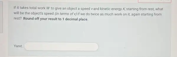 If it takes total work W to give an object a speed vand kinetic energy K,starting from rest, what
will be the object's speed (in terms of v)if we do twice as much work on it, again starting from
rest? Round off your result to 1 decimal place.
Yanit: square