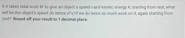 If it takes total work W to give an object a speed vand kinetic energy K, starting from rest, what
will be the object's speed (in terms of v)if we do twice as much work on it, again starting from
rest? Round off your result to 1 decimal place.