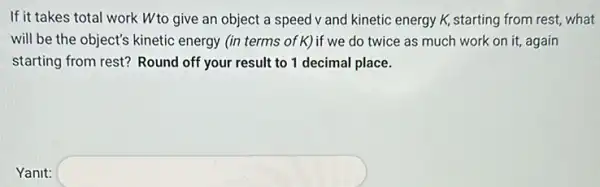 If it takes total work Wto give an object a speed v and kinetic energy K,starting from rest, what
will be the object's kinetic energy (in terms of K) if we do twice as much work on it, again
starting from rest? Round off your result to 1 decimal place.
Yanit: square