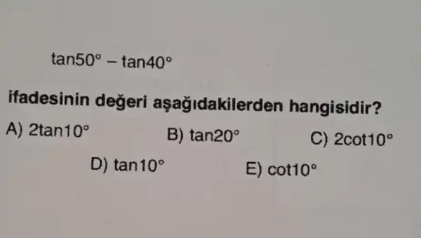 tan50^circ -tan40^circ 
ifadesinin kilerden hangisidir?
A) 2tan10^circ 
B) tan20^circ 
C) 2cot10^circ 
D) tan10^circ 
E) cot10^circ