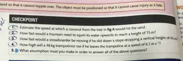 tand so that it cannot topple over. The object must be positioned so that it cannot cause injury as it falls.
CHECKPOINT
Estimate the speed at which a coconut from the tree in fig A would hit the sand.
x
How fast would a fountain need to squirt its water upwards to reach a height of 15 m?
How fast would a snowboarder be moving if he slid down a slope dropping a vertical height of 45 m?
) How high will a 48 kg trampolinist rise if he leaves the trampoline at a speed of
6.1ms^-1
5. What assumption must you make in order to answer all of the above questions?