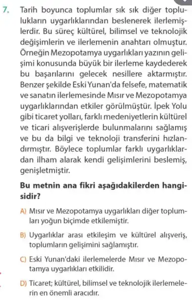 Tarih boyunca toplumlar sik sik diger toplu-
luklarin uygarliklarindan beslenerek ilerlemis-
lerdir. Bu sureç kültirel, bilimsel ve teknolojik
degisimlerin ve ilerlemenin anahtari olmustur.
Ôrnegin Mezopotamya uygarliklari yazinin geli:
simi konusunda bủyúk bir ilerleme kaydederek
bu başarilarini gelecek nesillere aktarmiştir.
Benzer sekilde Eski Yunan'da felsefe , matematik
ve sanatin ilerlemesinde Misirve Mezopotamya
uyqarliklarindan etkiler gorülmủstủr.ipek Yolu
gibi ticaret yollari, farkli medeniyetlerin kültùrel
ve ticari alisverislerde bulunmalarini saglamis
ve bu da bilgi ve teknoloji transferini hizlan-
dirmistir.Boylece toplumlar farkli uygarliklar-
dan ilham alarak kendi gelisimlerini beslemis,
genişletmiştir.
Bu metnin ana fikri aşağidakilerden hangi-
sidir?
A) Misir ve Mezopotamya uygarliklari diger toplum-
lari yoğun biçimde etkilemiştir.
B) Uygarliklar arasi etkilesim ve kültirel alişveriş,
toplumlarin gelisimini sağlamiştir.
C) Eski Yunan'daki ilerlemelerde Misir ve Mezopo-
tamya uygarliklari etkilidir.
D) Ticaret; kültũrel , bilimsel ve teknolojik ilerlemele-
rin en onemli aracidir.