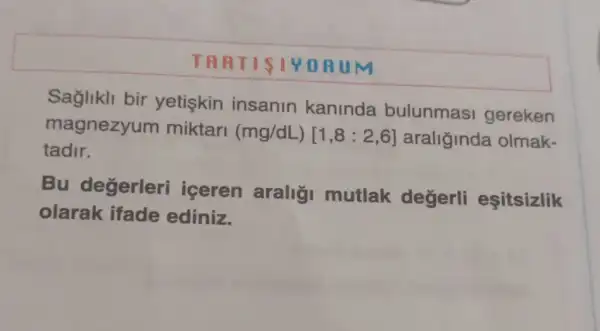 TART ISTYORU M
Saglikll bir yetiskin insanin kaninda bulunmas gereken
magnezyum miktari
(mg/dL)[1,8:2,6] araliginda olmak-
tadir.
Bu degerleri iceren araligi mutlak değerli esitsizlik
olarak ifade ediniz.