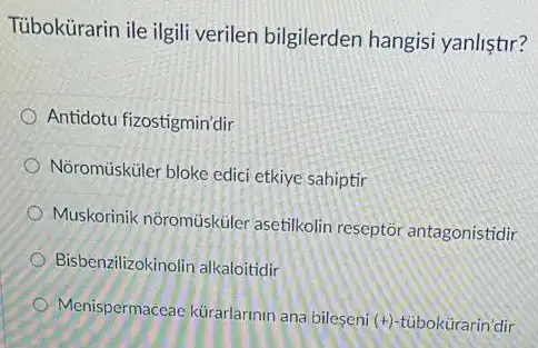 Tübokürarin ile ilgili verilen bilgilerden hangisi yanlistir?
Antidotu fizostigmin'dir
Noromúsküler bloke edici etkiye sahiptir
Muskorinik nõromúsküler asetilkolin reseptor antagonistidir
Bisbenzilizokinolin alkaloitidir
Menispermaccaekürarlarinin ana bileseni (+) -tubokurarin'dir