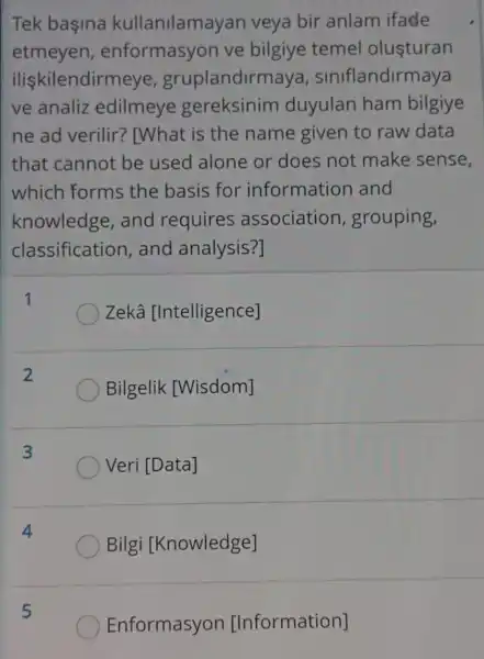 Tek başina kullanilamayan veya bir anlam ifade
etmeyen , enformasyon ve bilgiye temel olusturan
iliskilendirmeye , gruplandirma a, siniflandirmaya
ve analiz edilmeye gereksinim duyulan ham bilgiye
ne ad verilir?' [What is the name given to raw data
that cannot be used alone or does not make sense,
which forms the basis for information and
knowledge , and requires associatior , grouping,
classification , and analysis?]
1
Zekâ [Intelligence]
2
Bilgelik [Wisdom]
3
Veri [Data]
Bilgi [Knowledge]
5
Enformasyon [Information]