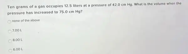 Ten grams of a gas occupies 12.5 liters at a pressure of 42.0 cm Hg . What is the volume when the
pressure has increased to 75.0 cm Hg?
none of the above
7.00 L
8.00 L
6.00 L