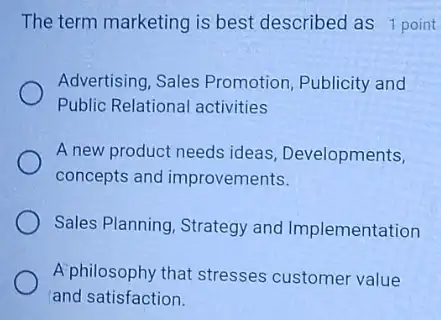 The term marketing is best described as 1 point
Advertising, Sales Promotion, Publicity and
Public Relational activities
A new product needs ideas Developments,
concepts and improvements.
Sales Planning, Strategy and Implementation
A'philosophy that stresses customer value
and satisfaction.