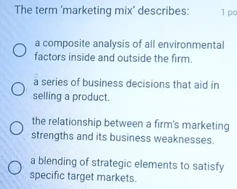 The term 'marketing mix' describes:	1 po
a composite analysis of all environmental
factors inside and outside the firm.
a series of business decisions that aid in
selling a product.
the relationship between a firm's marketing
strengths and its business weaknesses.
a blending of strategic elements to satisfy
specific target markets.