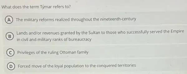 What does the term Týmar refers to?
A The military reforms realized throughout the nineteenth -century
B
Lands and/or revenues granted by the Sultan to those who successfully served the Empire
in civil and military ranks of bureaucracy
C Privileges of the ruling Ottoman family
D Forced move of the loyal population to the conquered territories