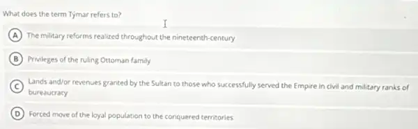 What does the term Tymar refers to?
A The military reforms realized throughout the nineteenth-century
B Privileges of the ruling Ottoman family
C Land's and/or revenues granted by the Sultan to those who successfully served the Empire in civil and military ranks of
bureaucracy
D Forced move of the loyal population to the conquered territories