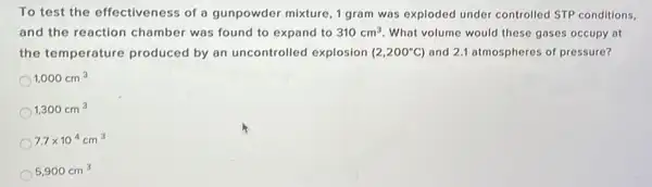 To test the effectiveness of a gunpowder mixture 1 gram was exploded under controlled STP conditions,
and the reaction chamber was found to expand to 310cm^3 What volume would these gases occupy at
the temperature produced by an uncontrolled explosion (2,200^circ C and 2.1 atmospheres of pressure?
1,000cm^3
1,300cm^3
7.7times 10^4cm^3
5,900cm^3