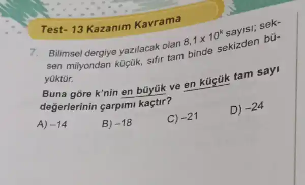 Test-13 Kazanim Kavr ama
Bilimsel dergiye yazilacak olan
8,1times 10^k
sen milyondan küçük, sifir tam binde
sekizden bü-
yüktúr.
Buna gore k'nin en büyúk ve en kúcùik tam
degerlerinin carpimi kaçtir?
A) -14
B) -18
C) -21
D)
-24