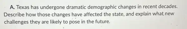 A. Texas has undergone dramatic demographic changes in recent decades.
Describe how those changes have affected the state , and explain what new
challenges they are likely to pose in the future.