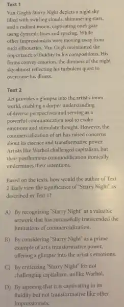 Text 1
Van Gogh's Starry Night depicts a night sky
filled with swirling clouds shimmering stars,
and a radiant moon captivating one's gaze
using dynamic lines and spacing. While
other Impressionists were moving away from
such silhouettes, Van Gogh maintained the
importance of fluidity in his compositions. His
forms convey emotion, the dimness of the night
sky almost reflecting his turbulent quest to
overcome his illness.
Text 2
Art provides a glimpse into the artist's inner
world, enabling a deeper understanding
of diverse perspectives and serving as a
powerful communication tool to evoke
emotions and stimulate thought. However, the
commercialization of art has raised concerns
about its essence and transformative power.
Artists like Warhol challenged capitalism, but
their posthumous commodification ironically
undermines their intentions.
Based on the texts.how would the author of Text
2 likely view the significance of "Starry Night"as
described in Text 1?
A) By recognizing "Starry Night" as a valuable
artwork that has successfully transcended the
limitations of commercialization.
B) By considering "Starry Night" as a prime
example of art's transformative power,
offering a glimpse into the artist's emotions.
C) By criticizing "Starry Night" for not
challenging capitalism,unlike Warhol.
D) By agreeing that it is captivating in its
fluidity but not transformative like other
Impressionists.