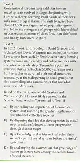 Text I
Conventional wisdom long held that human
social systems evolved in stages, beginning with
hunter-gatherers forming small bands of members
with roughly equal status The shift to agriculture
about 12,000 years ago sparked population growth
that led to the emergence of groups with hierarchical
structures: associations of clans first, then chiefdoms,
and finally, bureaucratic states.
Text 2
In a 2021 book,anthropologist David Gracber and
archaxologist David Wengrow maintain that humans
have always been socially flexible, alternately forming
systems based on hierarchy and collective ones with
decentralized leadership. The authors point to
evidence that as far back as 50,000 years ago some
hunter-gatherers adjusted their social structures
seasonally, at times dispersing in small groups but
also assembling into communities that included
esteemed individuals.
Based on the texts.how would Graeber and
Wengrow (Text 2) most likely respond to the
"conventional wisdom" presented in Text 1?
A) By conceding the importance of hierarchical
systems but asserting the greater significance of
decentralized collective societies
B) By disputing the idea that developments in social
structures have followed a linear progression
through distinct stages
C) By acknowledging that hierarchical roles likely
weren't a part of social systems before the rise of
agriculture
D) By challenging the assumption that groupings of
hunter-gatherers were among the earliest forms
of social structure