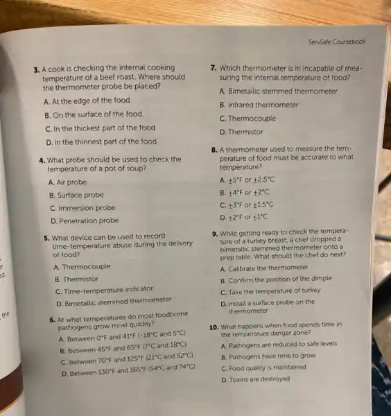 the thermometer probe be placed?
A. At the edge of the food
B. On the surface of the food.
C. In the thickest part of the food
D. In the thinnest part of the food
4. What probe should be used to check the
temperature of a pot of soup?
A. Air probe
B. Surface probe
C. Immersion probe
D. Penetration probe
5. What device can be used to record
time-temperature abuse during the delivery
of food?
A. Thermocouple
B. Thermistor
C. Time-temperature indicator
D. Bimetallic stemmed thermometer
6. At what temperatures do most foodborne
pathogens grow most quickly?
A. Between 0^circ F and 41^circ F -18^circ C and 5^circ C)
B. Between 45^circ F and 65^circ F 17^circ C and 18^circ C)
C. Between 70^circ F and 125^circ F 121^circ C and 52^circ C
D. Between 130^circ F and 165^circ F 54^circ C and 74^circ C)
ServSafe Coursebook
7. Which thermometer is in incapable of mea-
suring the internal temperature of food?
A. Bimetallic stemmed thermometer
B. Infrared thermometer
C. Thermocouple
D. Thermistor
8. A thermometer used to measure the tem-
perature of food must be accurate to what
temperature?
A. pm 5^circ F or pm 2.5^circ C
B. pm 4^circ F or pm 2^circ C
C. pm 3^circ F or pm 1.5^circ C
D. pm 2^circ F or pm 1^circ C
9. While getting ready to check the tempera-
ture of a turkey breast, a chef dropped a
bimetallic stemmed thermometer onto a
prep table. What should the chef do next?
A. Calibrate the thermometer
B. Confirm the position of the dimple
C. Take the temperature of turkey
D. Install a surface probe on the
thermometer
10. What happens when food spends time in
the temperature danger zone?
A. Pathogens are reduced to safe levels
B. Pathogens have time to grow
C. Food quality is maintained
D. Toxins are destroyed