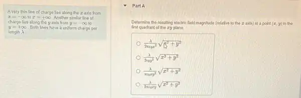 A very thin line of charge lies along the z axis from
x=-infty  to x=+infty  Another similar line of
charge lies along the y axis from y=-infty  to
y=+infty  Both lines have a uniform charge per
length lambda 
Part A
(lambda )/(2pi epsilon _(0)xy)sqrt (x^2+y^2)
Determine the resulting electric field magnitude (relative to the z axis) at a point (x,y) in the
first quadrant of the zy plane
(lambda )/(2pi varepsilon _(0)x^2)sqrt ((1)/(x^2)+y^2)
(lambda )/(2varepsilon _(0)y^2)sqrt (x^2+y^2)
(lambda )/(pi varepsilon _(0)xy^2)sqrt (x^2+y^2)