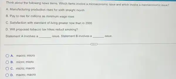 Think about the following news items. Which items involve a microeconomic issue and which involve a macroeconomic issue?
A. Manufacturing production rises for sixth straight month
B. Pay to rise for millions as minimum wage rises
C. Satisfaction with standard of living greater now than in 2000
D. Will proposed tobacco tax hikes reduct smoking?
Statement A involves a __ issue. Statement B involves a __ issue.
A. macro; micro
B. micro; micro
C. micro; macro
D. macro; macro