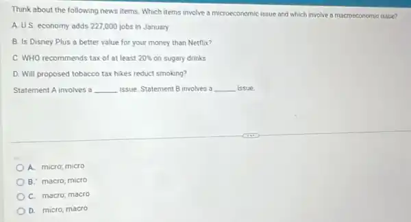 Think about the following news items. Which items involve a microeconomic issue and which involve a macroeconomic issue?
A. U.S. economy adds 227,000 jobs in January
B. Is Disney Plus a better value for your money than Netflix?
C. WHO recommends tax of at least 20%  on sugary drinks
D. Will proposed tobacco tax hikes reduct smoking?
Statement A involves a __ issue. Statement B involves a __ issue.
A. micro; micro
B. macro; micro
C. macro; macro
D. micro; macro