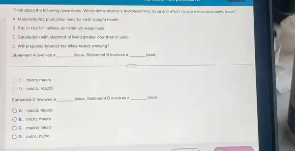 Think about the following news items. Which items involve a microeconomic issue and which involve a macroeconomic issue?
A. Manufacturing production rises for sixth straight month
B. Pay to rise for millions as minimum wage rises
C. Satisfaction with standard of living greater now than in 2000
D. Will proposed tobacco tax hikes reduct smoking?
Statement A involves a __ issue. Statement B involves a __ issue.
C. micro; macro
D. macro; macro
Statement C involves a __ issue. Statement D involves a __ issue.
A. macro; macro
B. micro; macro
C. macro; micro
D. micro; micro