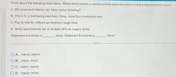 Think about the following news items. Which items involve a microeconomic issue and which involve a macroeconomic issue?
A. Will proposed tobacco tax hikes reduct smoking?
B. The U.S. is borrowing less from China more from everybody else
C. Pay to rise for millions as minimum wage rises
D. WHO recommends tax of at least 20%  on sugary drinks
Statement A involves a __ issue. Statement B involves a __ issue.
A. macro; macro
B. micro; micro
C. micro; macro
D. macro; micro