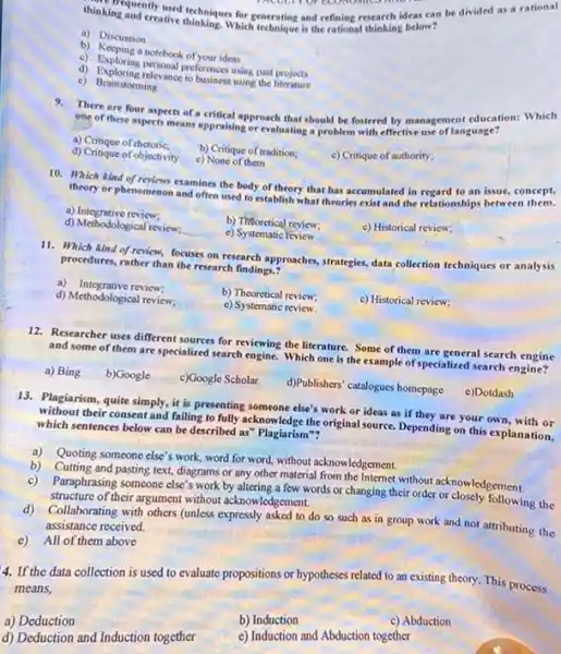 thinking and city-used techniques for exercises can be divided as a rational
INCOUT OF EXONOMICSATION
creative dischsiques for generating and refining research ideas can
a) Discussion
b) Keeping a notebook of your ideas
d) Exploring perponal preferences using past projects
d) Exploring relevance to builtiness using the projects
e) Brainstorming
There are four aspects of a critical approach that should be fostered by management education: Which
ene of these aspects means appraising or evaluating a problem with effective use of language?
a) Critique of rhetoric:
b) Critique of tradition:
d) Critique of objectivity
c) None of them
c) Critique of authority;
10. Which kind of nevers examines the body of theory that has accumulated in regard to an issue concept,
theory or phenomenon and often used to establish what theories exist and the relationships between them.
a) Integrative review;
b) Thioretical review;
c) Historical review:
d) Methodological review:
c) Systematic Feview
11. Which kind of review focuses on research approaches strategies, data collection techniques or analysis
procedures, rather than the research findings.?
a) Integrative review:
b) Theoretical review:
c) Historical review;
d) Methodological review;
e) Systematic review.
12. Researcher uses different sources for reviewing the literature. Some of them are general search engine
and some of them are specialized search engine. Which one is the example of specialized search engine?
a) Bing
b)Google
c)Google Scholar
d)Publishers' catalogues homepage
13. Plagiarism, quite simply it is presenting someone else's work or ideas as if they are your own, with or
without their consent and failing to fully acknowledge the original source. Depending on this explanation,
which sentences below can be described as" Plagiarism"?
e)Dotdash
a) Quoting someone else's work, word for word,without acknowledgement.
b) Cutting and pasting text diagrams or any other material from the Internet without acknowledgement
c) Paraphrasing someone else's work by altering a few words or changing their order or closely following the
structure of their argument without acknowledgement.
d)Collaborating with others (unless expressly asked to do so such as in group work and not attributing the
assistance received.
c) All of them above
4. If the data collection is used to evaluate propositions or hypotheses related to an existing theory This process
means,
a) Deduction
b) Induction
c) Abduction
d) Deduction and Induction together
c) Induction and Abduction together
