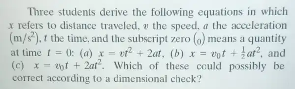 Three students derive the following equations in which
x refers to distance traveled, v the speed, a the acceleration
(m/s^2) , t the time, and the subscript zero (0) means a quantity
at time t=0 (a) x=vt^2+2at (b) x=v_(0)t+(1)/(2)at^2 and
(c) x=v_(0)t+2at^2 Which of these could possibly be
correct according to a dimensional check?