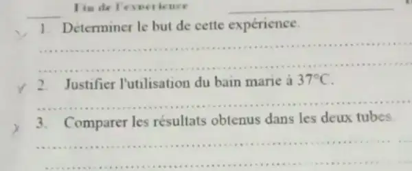 Tim de l'evoe ience
__
__
1. Déterminer le but de cette expérience.
__
2. Justifier l'utilisation du bain marie à
37^circ C
__
3. Comparer les résultats obtenus dans les deux tubes.
__
......................................................................