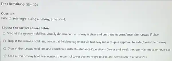 Time Remaining: 56m 32s
Question:
Prior to entering/crossing a runway, drivers will:
Choose the correct answer below:
Stop at the runway hold line, visually determine the runway is clear and continue to cross/enter the runway if clear
Stop at the runway hold line, contact airfield management via two-way radio to gain approval to enter/cross the runway
Stop at the runway hold line and coordinate with Maintenance Operations Center and await their permission to enter/cross
Stop at the runway hold line, contact the control tower via two way radio to ask permission to enter/cross