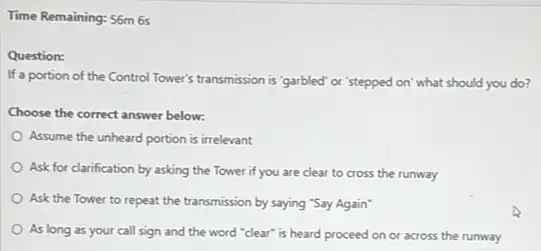 Time Remaining: 56m 6s
Question:
If a portion of the Control Tower's transmission is "garbled" or 'stepped on what should you do?
Choose the correct answer below:
Assume the unheard portion is irrelevant
Ask for clarification by asking the Tower if you are clear to cross the runway
Ask the Tower to repeat the transmission by saying "Say Again"
As long as your call sign and the word "clear" is heard proceed on or across the runway