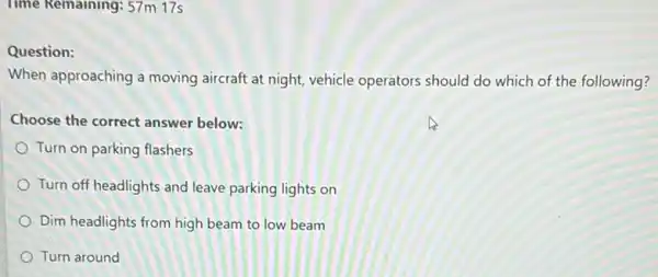 Time Remaining: 57m 17s
Question:
When approaching a moving aircraft at night, vehicle operators should do which of the following?
Choose the correct answer below:
Turn on parking flashers
Turn off headlights and leave parking lights on
Dim headlights from high beam to low beam
Turn around