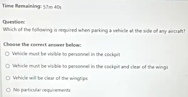 Time Remaining: 57m 40s
Question:
Which of the following is required when parking a vehicle at the side of any aircraft?
Choose the correct answer below:
Vehicle must be visible to personnel in the cockpit
Vehicle must be visible to personnel in the cockpit and clear of the wings
Vehicle will be clear of the wingtips
No particular requirements