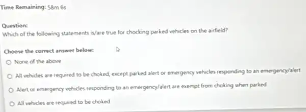 Time Remaining: 58m 6s
Question:
Which of the following statements is/are true for chocking parked vehicles on the airfield?
Choose the correct answer below:
None of the above
All vehicles are required to be choked, except parked alert or emergency vehicles responding to an emergency/alert
Alert or emergency vehicles responding to an emergency/alert are exempt from choking when parked
All vehicles are required to be choked