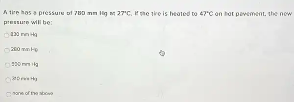 A tire has a pressure of 780 mm Hg at 27^circ C If the tire is heated to 47^circ C on hot pavement, the new
pressure will be:
830 mm Hg
) 280 mm Hg
590 mm Hg
310 mm Hg
none of the above