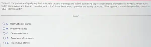 Tobacco companies are legally required to include product warnings and to limit advertising to prescribed media Domestically, they follow these rules,
but in some Asian and African countries, which don't have these rules, cigarettes are heavily promoted. What approach to social responsibility does this
BEST demonstrate?
A. Obstructionist stance
B. Proactive stance
C. Defensive stance
D. Accommodative stance
E. Preemptive stance