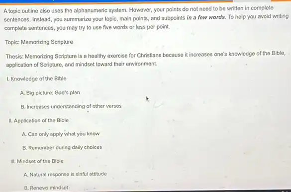 A topic outline also uses the alphanumeric system. However.your points do not need to be written in complete
sentences. Instead, you summarize your topic, main points and subpoints in a few words. To help you avoid writing
complete sentences, you may try to use five words or less per point.
Topic: Memorizing Scripture
Thesis: Memorizing Scripture is a healthy exercise for Christians because it increases one's 's knowledge of the Bible,
application of Scripture, and mindset toward their environment.
1. Knowledge of the Bible
A. Big picture: God's plan
B. Increases understanding of other verses
II. Application of the Bible
A. Can only apply what you know
B. Remember during daily choices
III. Mindset of the Bible
A. Natural response is sinful attitude
B. Renews mindset