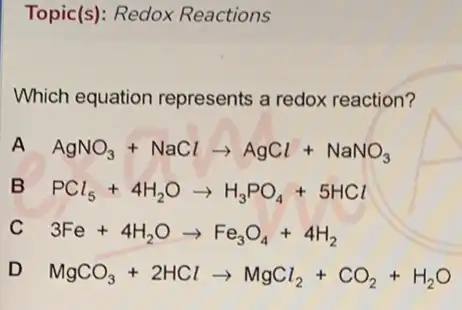 Topic(s): Redox Reactions
Which equation represents a redox reaction?
AgNO_(3)+NaClarrow AgCl+NaNO_(3)
PCl_(5)+4H_(2)Oarrow H_(3)PO_(4)+5HCl
3Fe+4H_(2)Oarrow Fe_(3)O_(4)+4H_(2)
MgCO_(3)+2HClarrow MgCl_(2)+CO_(2)+H_(2)O