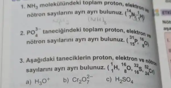 toplam proton elektron ve
notron sayilarini ayri ayri bulunuz. (} 14 7 
2.
notron sayllarini ayri ayri bulunuz. (} 31 15 )
PO_(4)^3- tanecigind eki toplam proton elektron vs
3. Aşağidaki taneciklerin proton, elektron ve
a) H_(3)O^+
b) Cr_(2)O_(7)^2-
c) H_(2)SO_(4)