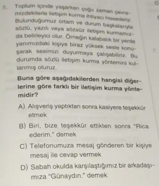 Toplum icinde yaşarken cogu zaman cevre-
mizdekilerle iletisim kurma ihtiyaci hissederiz.
Bulunduğumuz ortam ve durum baskalariyla
sôzlũ, yazili veya sôzsüz iletişim kurmamiz-
da belirleyici olur Omegin kalabalik bir yerde
yanimizdaki kişiye biraz yüksek sesle konu-
sarak sesimizi duyurmaya calişabiliriz. Bu
durumda sôzlũ iletişim kurma yôntemini kul-
lanmiş oluruz.
Buna gōre aşağidakilerden hangisi diger-
lerine gõre farkli bir iletişim kurma yônte-
midir?
A) Alişveris yaptiktan sonra kasiyere tesekkür
etmek
B) Biri, bize tesekkür ettikten sonra "Rica
ederim." demek
C) T elefonum uza mesaj gõnderen bir kisiye
mesaj ile cevap vermek
D) Sabah okulda karşilaştigimiz bir arkadaşI-
miza "Günaydin."demek