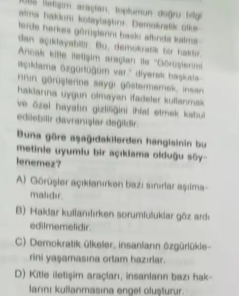 toplumun degru bilgi
alma haklun kolaylagtiri Demokratik olike
lerde herkes baski altinda kalma
dan acildayabili Bu, demokratik bir haktif
Ancak kille lleligim araglan ile "Gortiglerimi
aciklama ozgonogom var."diyerek bagkala
rinin goroglerine saygi gostermemek , insan
haklarina uygun olmayan ifadeler kullanmak
ve ozel hayatin gizliligini ihlal etmek kabul
edilebilir davramiglar degildir
Buna gore agagidakile rden hangisinin bu
metinle uyumlu bir aciklame oldugu soy-
lenemez?
A) Gorugler aciklanirken bazi sinirlar asilma-
malidir.
B) Haklar kullanilirken sorumluluklar goz ard
edilmemelidir
C) Demokratik alkeler, insanlarin ozgüriúkle-
rini yagamasina ortam hazirlar.
insanlarin bazi hak-