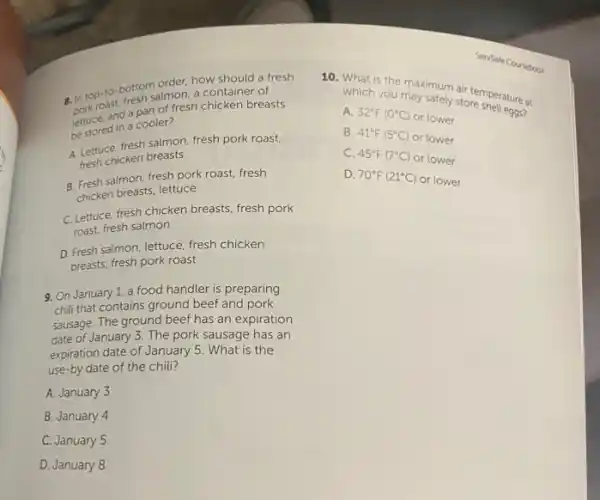 a. in top-to-bottomatmen how should a fresh
salmon, a container of
lectuce, and a panter fresh chicken breasts
be stored in a cooler?
A. Lettuce, fresh salmon fresh pork roast,
fresh chicken breasts
B. Fresh salmon, fresh pork roast, fresh
chicken breasts, lettuce
C.Lettuce, fresh chicken breasts fresh pork
roast, fresh salmon
D. Fresh salmon, lettuce fresh chicken
breasts, fresh pork roast
9. On January 1, a food handler is preparing
chill that contains ground beef and pork
sausage. The ground beef has an expiration
date of January 3 The pork sausage has an
expiration date of January 5. What is the
use-by date of the chili?
A. January 3
B. January 4
C. January 5
D. January 8
10. What is the may safely sir temperature at
Coursebook
which you may safely store shell eggs?
A. 32^circ F(0^circ C)
or lower
B. 41^circ F(5^circ C)
or lower
C. 45^circ F(7^circ C) or lower
D. 70^circ F(21^circ C)
or lower