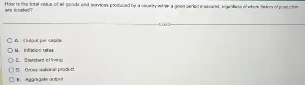 How is the total value of all goods and services produced by a country within a given period measured, regardless of where factors of production
are located?
A. Output per capita
B. Inflation rates
C. Standard of living
D. Gross national product
E. Aggregate output