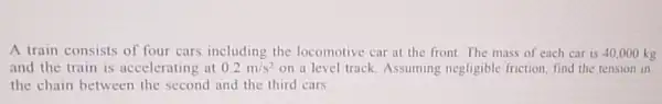 A train consists of four cars including the locomotive car at the front. The mass of each car is 40 .000 kg
and the train is accelerating at 0.2m/s^2 on a level track Assuming negligible friction find the tension in
the chain between the second and the third cars