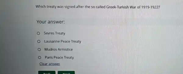 Which treaty was signed after the so called Greek -Turkish War of 1919-1922
Your answer:
Sevres Treaty
Lausanne Peace Treaty
Mudros Armistice
Paris Peace Treaty
Clear answer